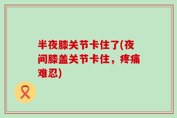 半夜膝关节卡住了(夜间膝盖关节卡住，疼痛难忍)
