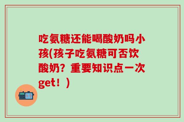 吃氨糖还能喝酸奶吗小孩(孩子吃氨糖可否饮酸奶？重要知识点一次get！)
