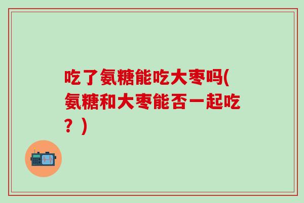 吃了氨糖能吃大枣吗(氨糖和大枣能否一起吃？)