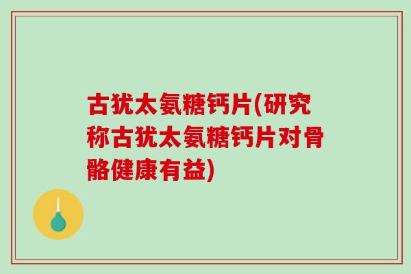 古犹太氨糖钙片(研究称古犹太氨糖钙片对骨骼健康有益)