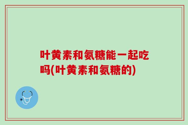 叶黄素和氨糖能一起吃吗(叶黄素和氨糖的)