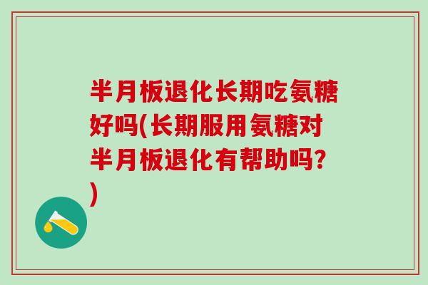 半月板退化长期吃氨糖好吗(长期服用氨糖对半月板退化有帮助吗？)