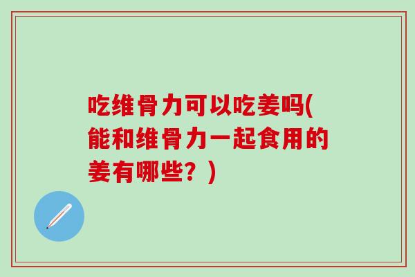 吃维骨力可以吃姜吗(能和维骨力一起食用的姜有哪些？)