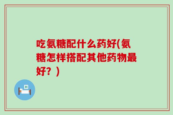 吃氨糖配什么药好(氨糖怎样搭配其他药物最好？)