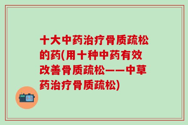 十大中药治疗骨质疏松的药(用十种中药有效改善骨质疏松——中草药治疗骨质疏松)