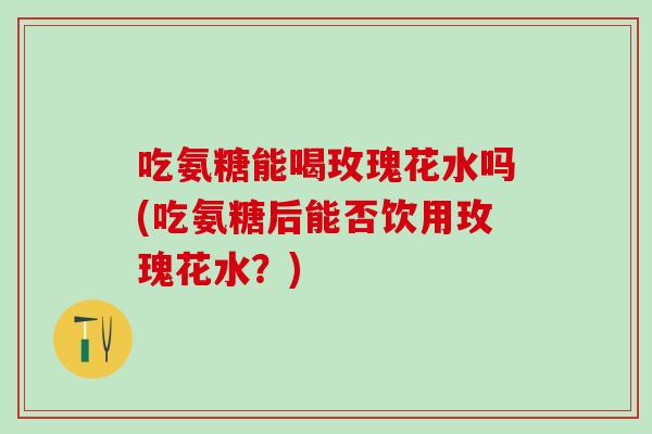 吃氨糖能喝玫瑰花水吗(吃氨糖后能否饮用玫瑰花水？)