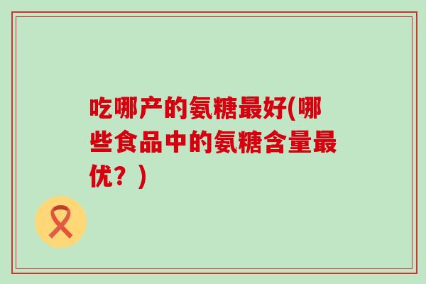 吃哪产的氨糖最好(哪些食品中的氨糖含量最优？)