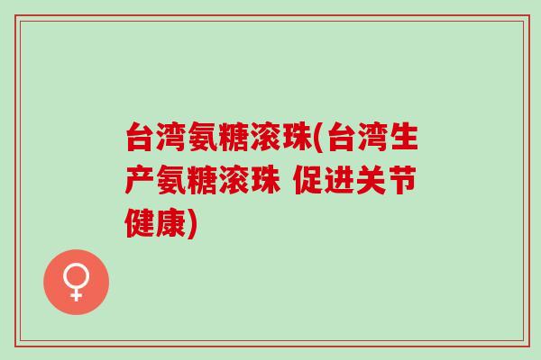 台湾氨糖滚珠(台湾生产氨糖滚珠 促进关节健康)