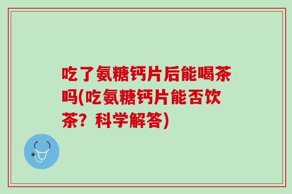 吃了氨糖钙片后能喝茶吗(吃氨糖钙片能否饮茶？科学解答)