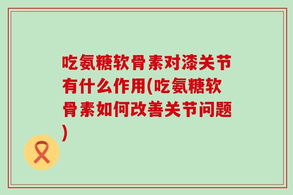 吃氨糖软骨素对漆关节有什么作用(吃氨糖软骨素如何改善关节问题)