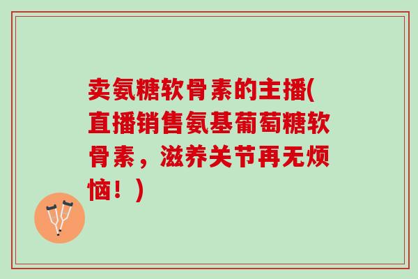 卖氨糖软骨素的主播(直播销售氨基葡萄糖软骨素，滋养关节再无烦恼！)