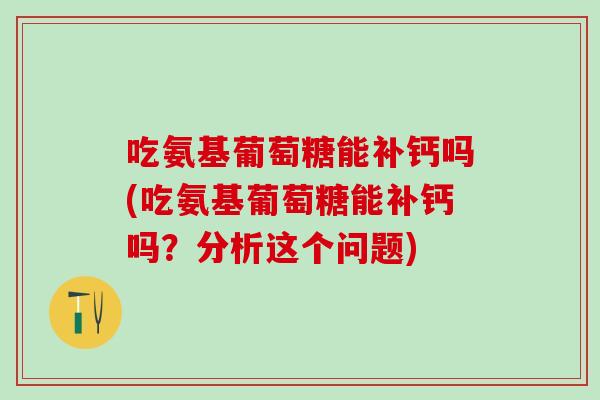吃氨基葡萄糖能补钙吗(吃氨基葡萄糖能补钙吗？分析这个问题)