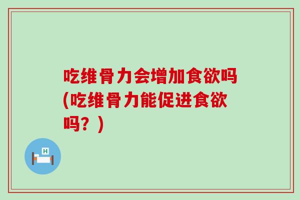 吃维骨力会增加食欲吗(吃维骨力能促进食欲吗？)
