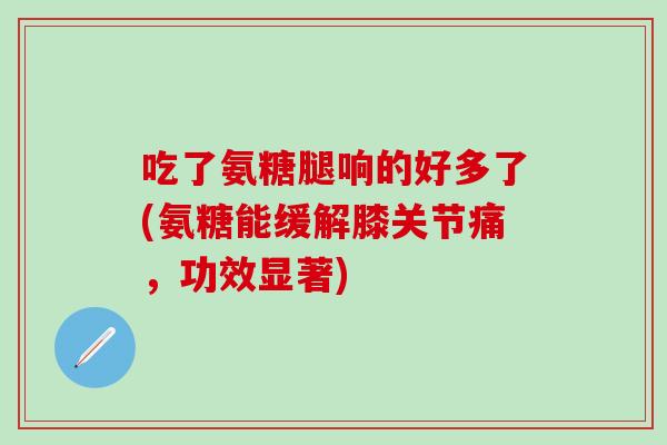吃了氨糖腿响的好多了(氨糖能缓解膝关节痛，功效显著)