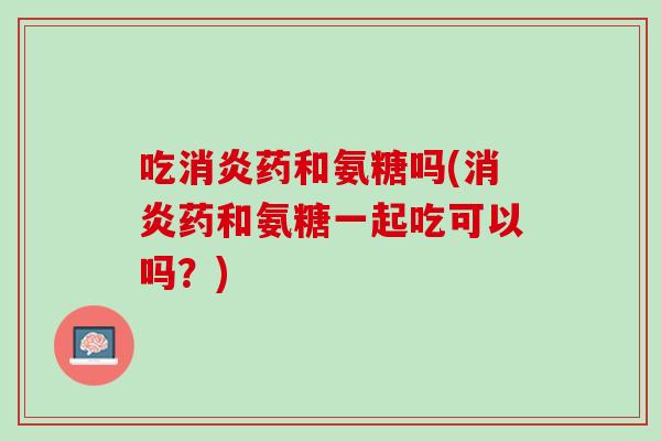 吃消炎药和氨糖吗(消炎药和氨糖一起吃可以吗？)