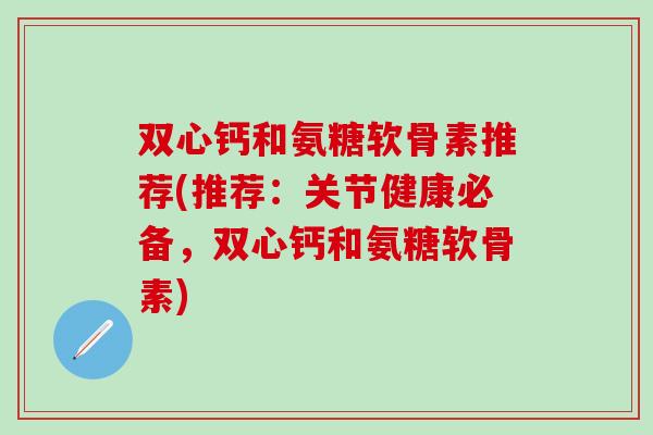 双心钙和氨糖软骨素推荐(推荐：关节健康必备，双心钙和氨糖软骨素)