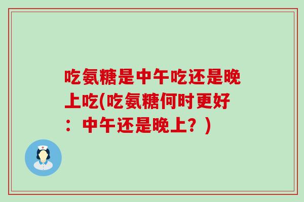 吃氨糖是中午吃还是晚上吃(吃氨糖何时更好：中午还是晚上？)