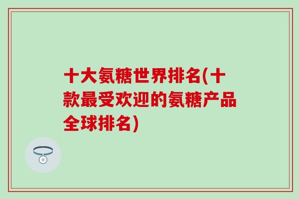 十大氨糖世界排名(十款最受欢迎的氨糖产品全球排名)