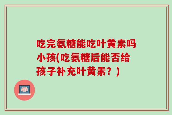 吃完氨糖能吃叶黄素吗小孩(吃氨糖后能否给孩子补充叶黄素？)