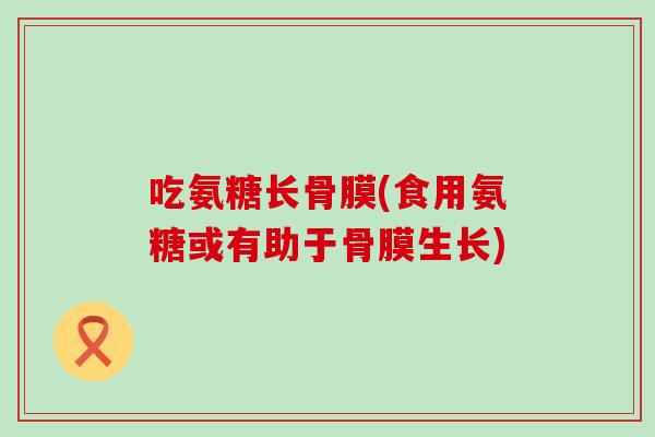 吃氨糖长骨膜(食用氨糖或有助于骨膜生长)