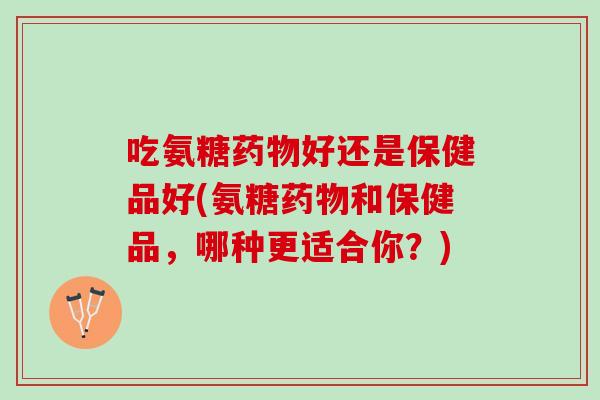 吃氨糖药物好还是保健品好(氨糖药物和保健品，哪种更适合你？)