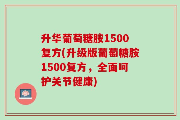 升华葡萄糖胺1500复方(升级版葡萄糖胺1500复方，全面呵护关节健康)