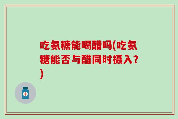 吃氨糖能喝醋吗(吃氨糖能否与醋同时摄入？)