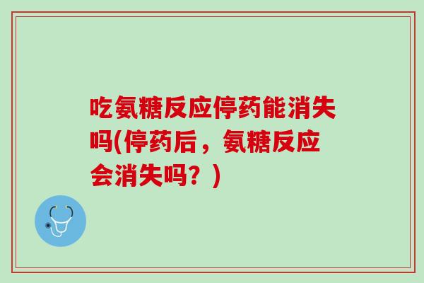 吃氨糖反应停药能消失吗(停药后，氨糖反应会消失吗？)