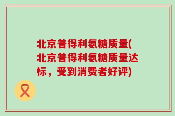北京普得利氨糖质量(北京普得利氨糖质量达标，受到消费者好评)