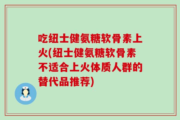 吃纽士健氨糖软骨素上火(纽士健氨糖软骨素不适合上火体质人群的替代品推荐)