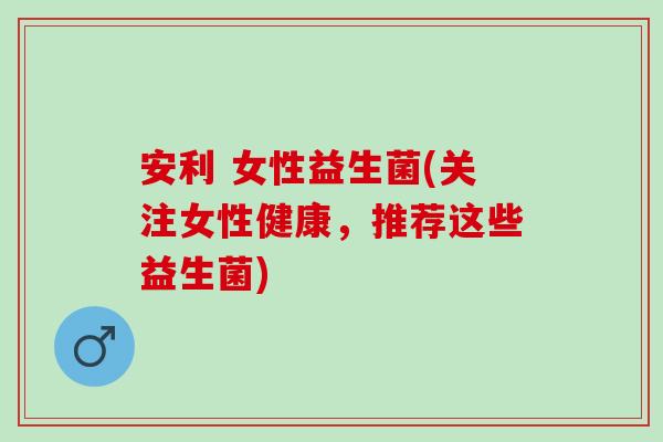 安利 女性益生菌(关注女性健康，推荐这些益生菌)