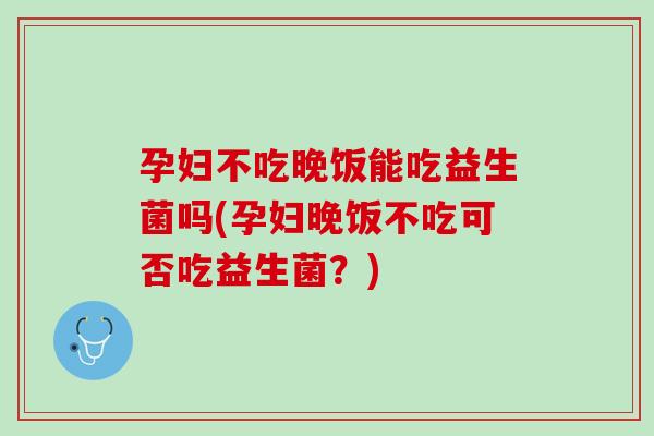 孕妇不吃晚饭能吃益生菌吗(孕妇晚饭不吃可否吃益生菌？)