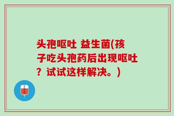 头孢呕吐 益生菌(孩子吃头孢药后出现呕吐？试试这样解决。)