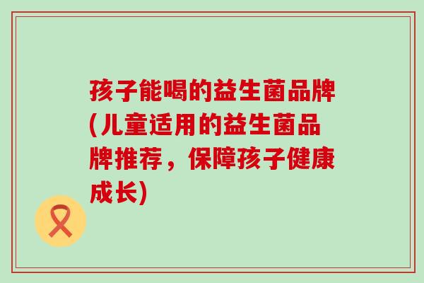 孩子能喝的益生菌品牌(儿童适用的益生菌品牌推荐，保障孩子健康成长)
