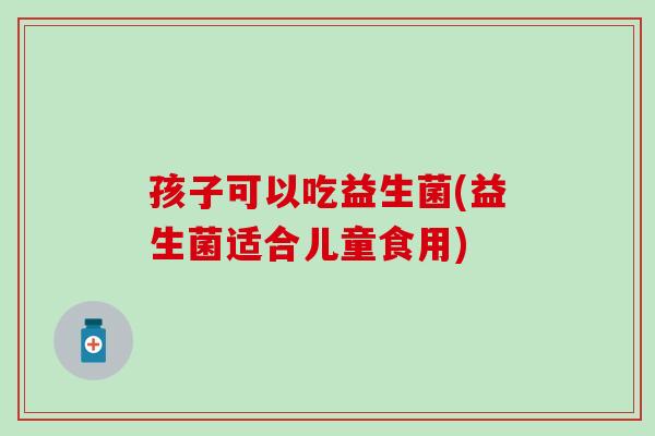 孩子可以吃益生菌(益生菌适合儿童食用)