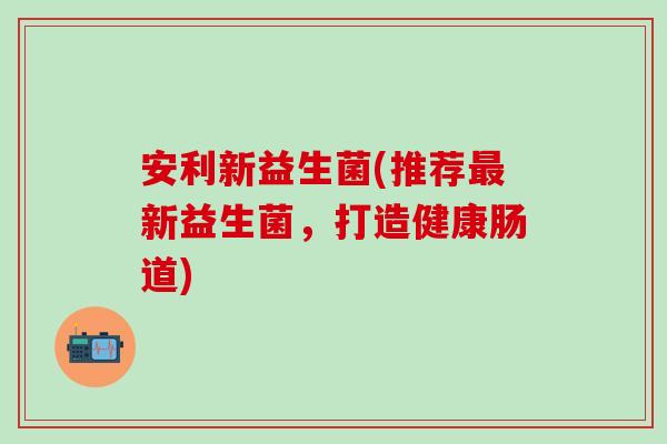 安利新益生菌(推荐最新益生菌，打造健康肠道)