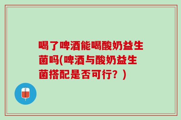 喝了啤酒能喝酸奶益生菌吗(啤酒与酸奶益生菌搭配是否可行？)