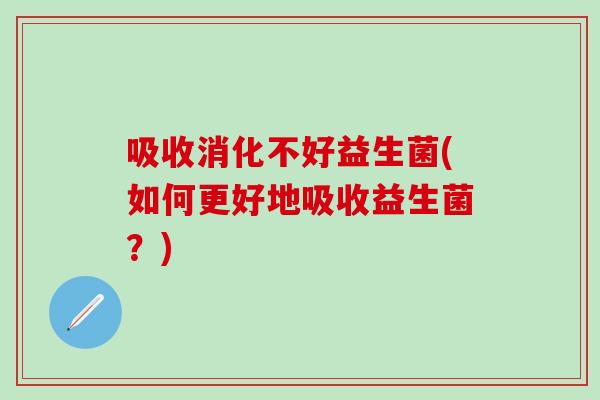 吸收消化不好益生菌(如何更好地吸收益生菌？)
