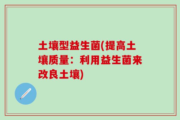 土壤型益生菌(提高土壤质量:利用益生菌来改良土壤) 土壤型益生菌(提高土壤质量:利用益生菌来改良土壤)