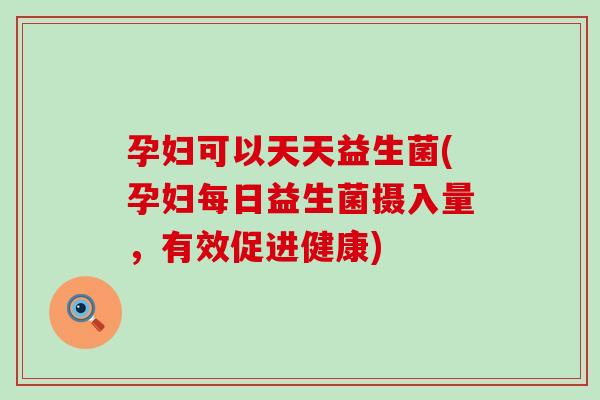 孕妇可以天天益生菌(孕妇每日益生菌摄入量，有效促进健康)