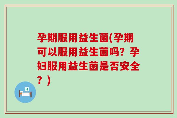 孕期服用益生菌(孕期可以服用益生菌吗？孕妇服用益生菌是否安全？)