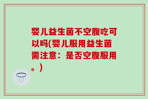 婴儿益生菌不空腹吃可以吗(婴儿服用益生菌需注意：是否空腹服用。)