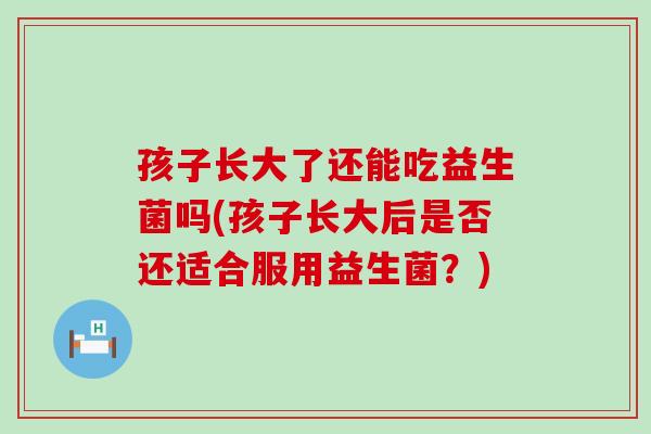 孩子长大了还能吃益生菌吗(孩子长大后是否还适合服用益生菌？)