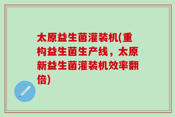 太原益生菌灌装机(重构益生菌生产线，太原新益生菌灌装机效率翻倍)
