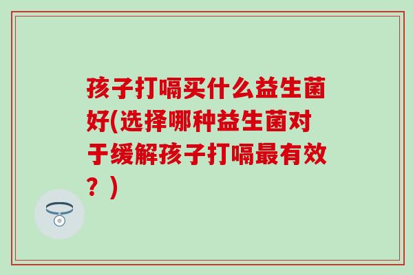 孩子打嗝买什么益生菌好(选择哪种益生菌对于缓解孩子打嗝最有效？)