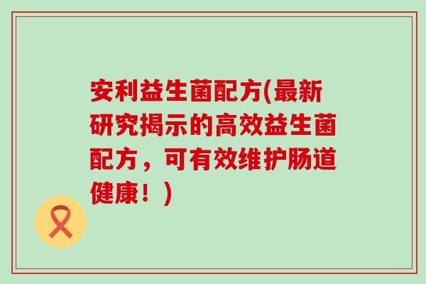 安利益生菌配方(最新研究揭示的高效益生菌配方，可有效维护肠道健康！)