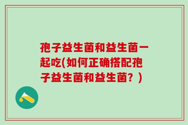 孢子益生菌和益生菌一起吃(如何正确搭配孢子益生菌和益生菌?) 孢子益生菌和益生菌一起吃(如何正确搭配孢子益生菌和益生菌?)