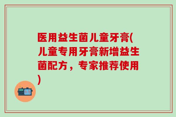医用益生菌儿童牙膏(儿童专用牙膏新增益生菌配方，专家推荐使用)
