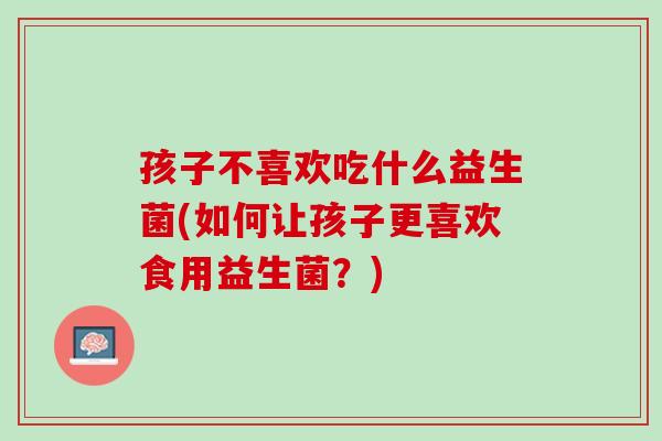 孩子不喜欢吃什么益生菌(如何让孩子更喜欢食用益生菌？)