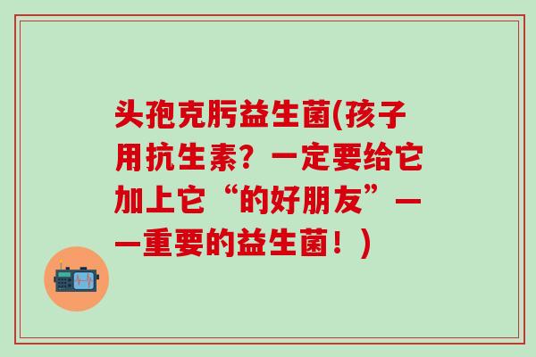头孢克肟益生菌(孩子用抗生素？一定要给它加上它“的好朋友”——重要的益生菌！)